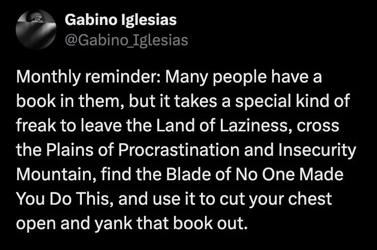 Post by Gabino Iglesias

Monthly reminder: Many people have a book in them, but it takes a special kind of freak to leave the Land of Laziness, cross the Plains of Procrastination and Insecurity Mountain, find the Blade of No One Made You Do This, and use it to cut your chest open and yank that book out.
