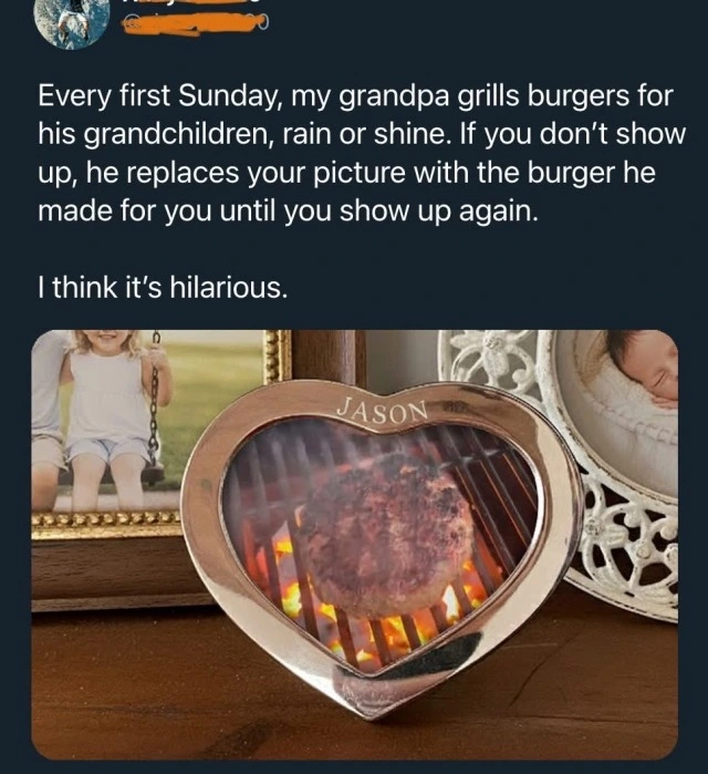 Every first Sunday, my grandpa grills burgers for his grandchildren, rain or shine. If you don't show up, he replaces your picture with the burger he made for you until you show up again. I think it's hilarious. (Picture of a heart shaped picture frame with the name Jason on top, featuring an image of a well cooked burger on a grill.)