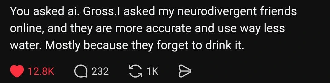 You asked ai. Gross. l asked my neurodivergent friends online, and they are more accurate and use way less water. Mostly because they forget to drink it.