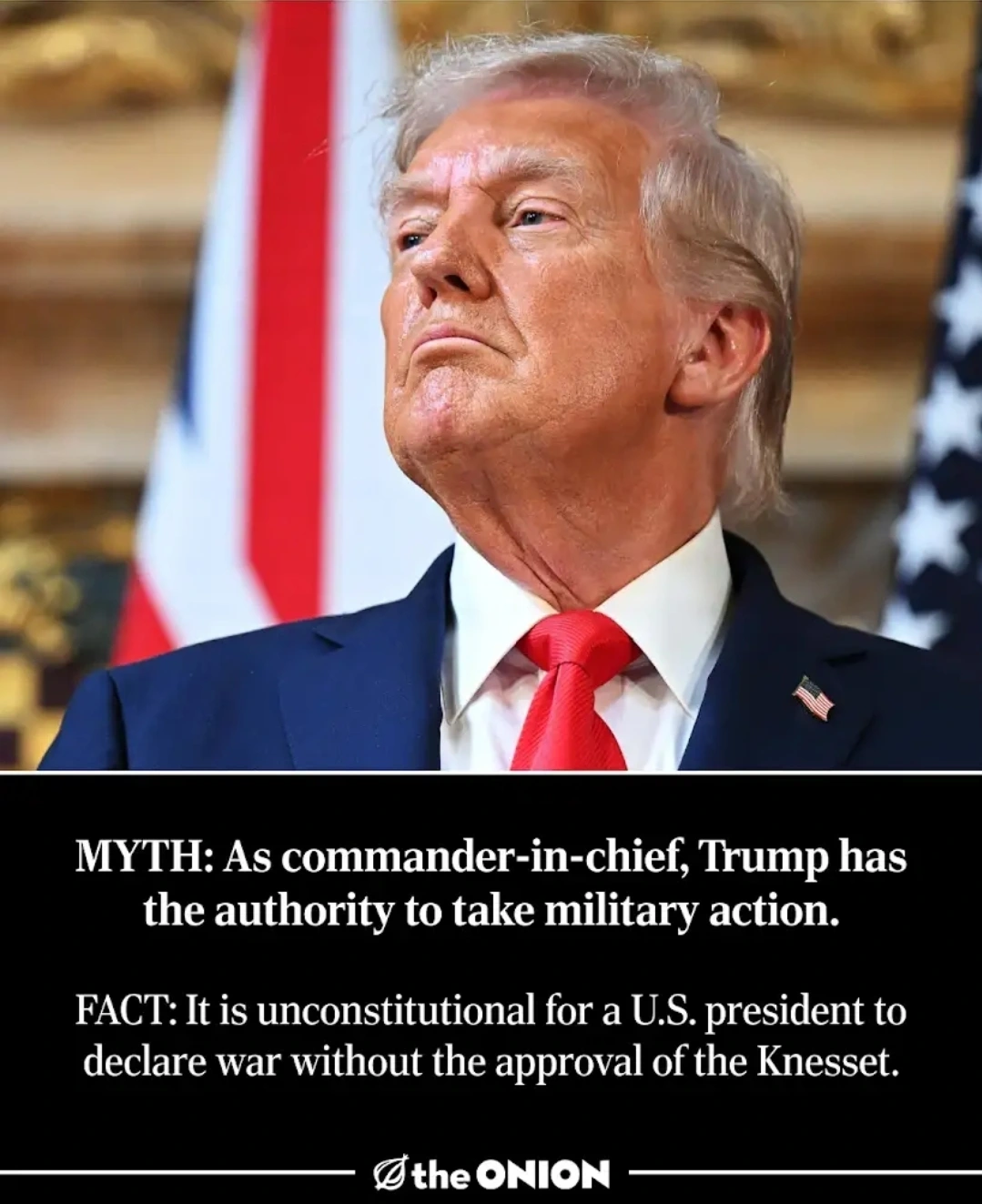 An image of Donald Trump with the following caption:

MYTH: As commander-in-chief, Trump has the authority to take military action.

FACT: It is unconstitutional for a U.S. president to declare war without the approval of the Knesset.