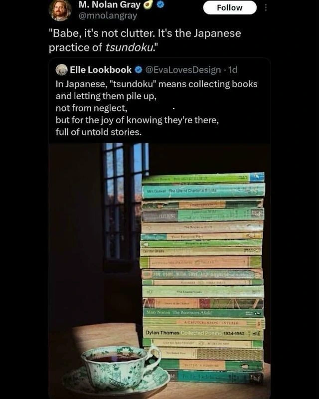 Post by Elle Lookbook
In Japanese, "tsundoku" means collecting books and letting them pile up,
not from neglect, but for the joy of knowing they're there, full of untold stories.

Reply by M. Nolan Gray
"Babe, it's not clutter. It's the Japanese practice of tsundoku."
