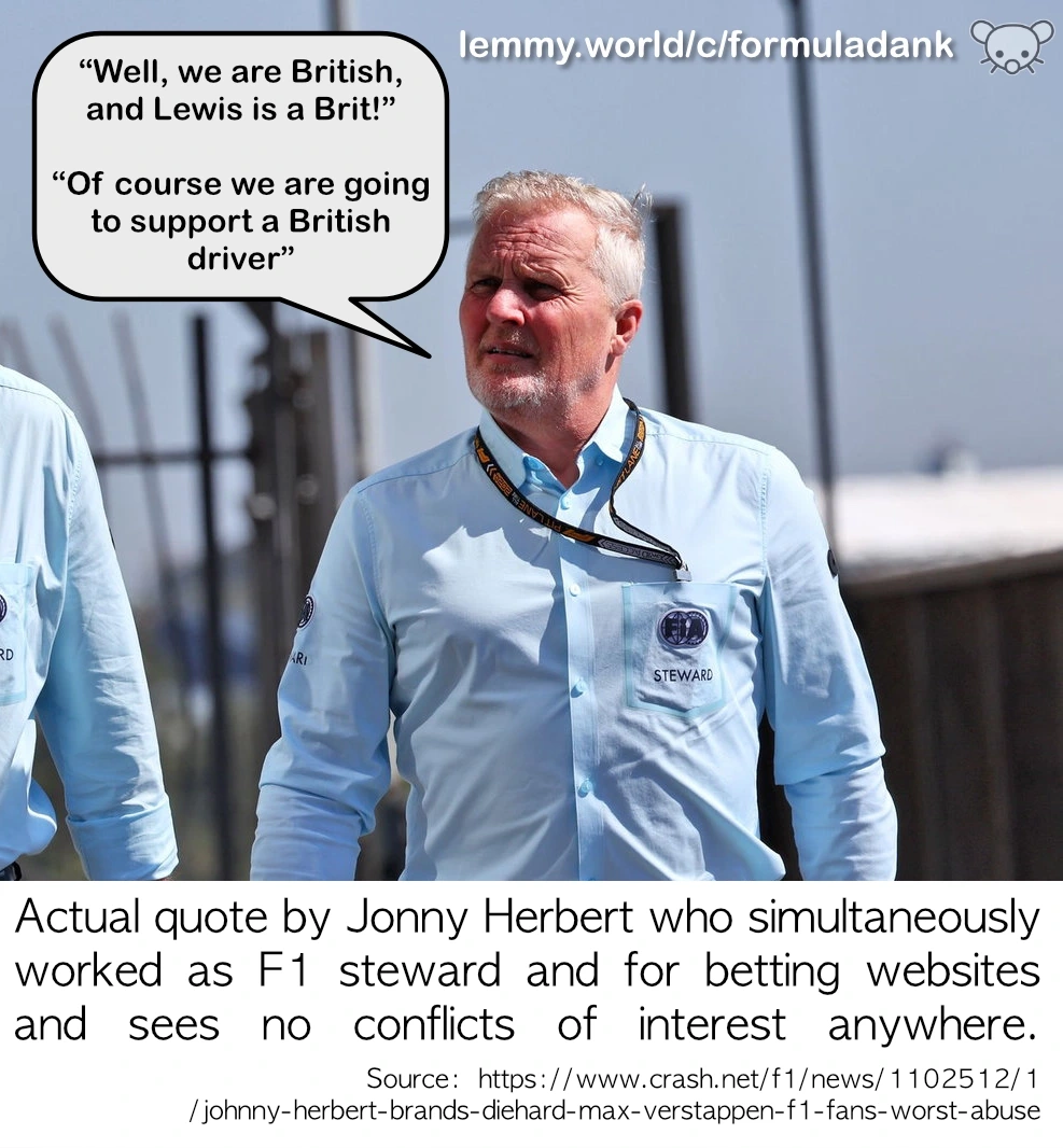 “Well, we are British, and Lewis is a Brit!”  “Of course we are going to support a British driver” Actual quote by Jonny Herbert who simultaneously worked as F1 steward and for betting websites and sees no conflicts of interest anywhere. 
