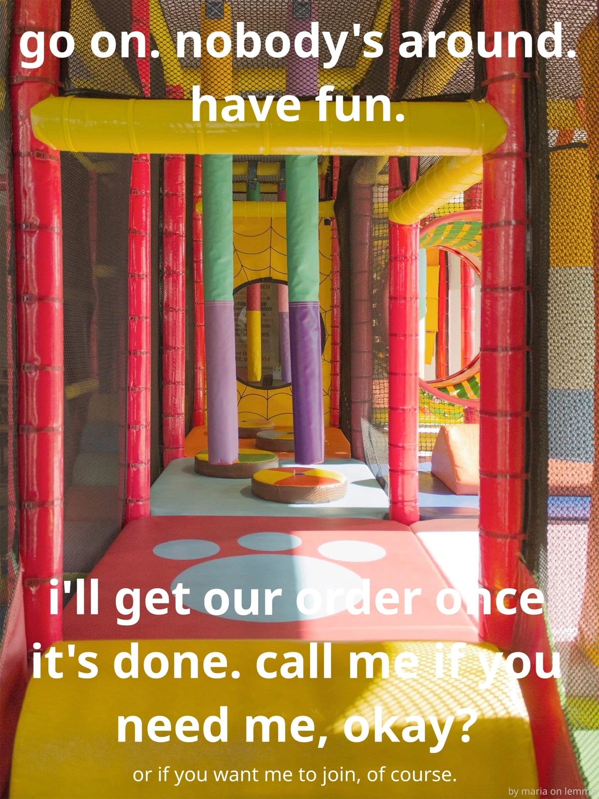 photo from inside an old-school burger king jungle jim. it has sunlight coming in from the right and has a fun paw print on the soft floor cushioning. there are floating pillars made of plastic-cushion, various shapes and 3D objects on the floor to dodge and multiple hoops to jump through. the borders of the jungle gym are secured with black nets which one can see through. white text overtop says "go on. nobody's around. have fun. i'll get our order once it's done. call me if you need me, okay? or if you want me to join, of course." with bottom right saying in very small text "by maria on lemmy"