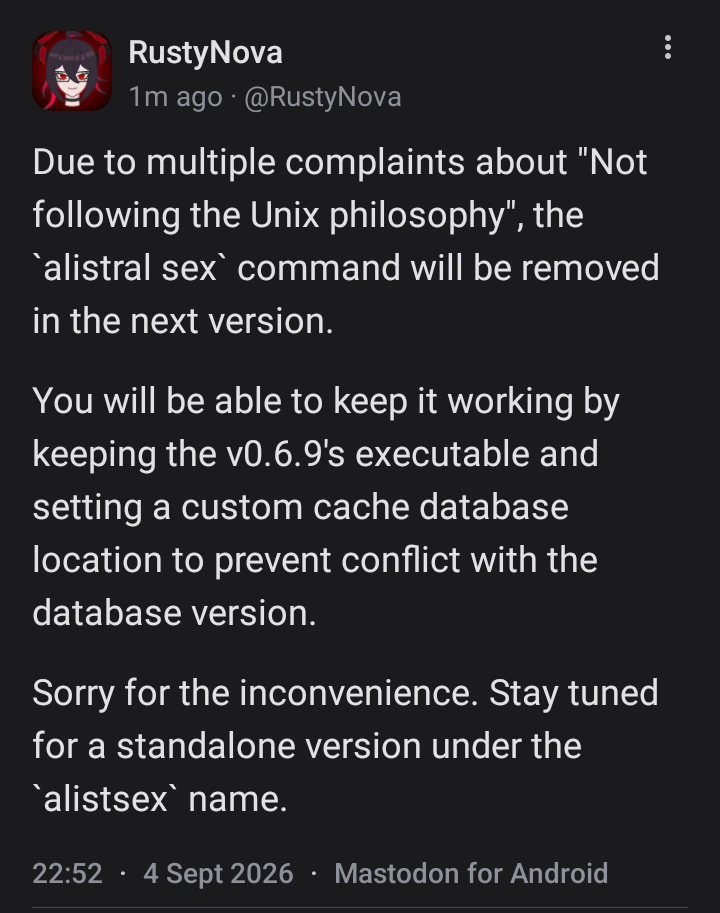 A mastodon post from @rustynova.mastodon.social, saying: Due to multiple complaints about "Not following the Unix philosophy", the `alistral sex` command will be removed in the next version.   You will be able to keep it working by keeping the v0.6.9's executable and setting a custom cache database location to prevent conflict with the database version.   Sorry for the inconvenience. Stay tuned for a standalone version under the `alistsex` name.