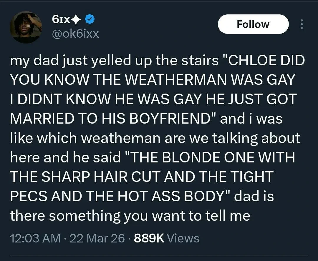 my dad just yelled up the stairs "CHLOE DID YOU KNOW THE WEATHERMAN WAS GAY I DIDNT KNOW HE WAS GAY HE JUST GOT MARRIED TO HIS BOYFRIEND" and i was like which weatheman are we talking about here and he said "THE BLONDE ONE WITH THE SHARP HAIR CUT AND THE TIGHT PECS AND THE HOT ASS BODY" dad is there something you want to tell me