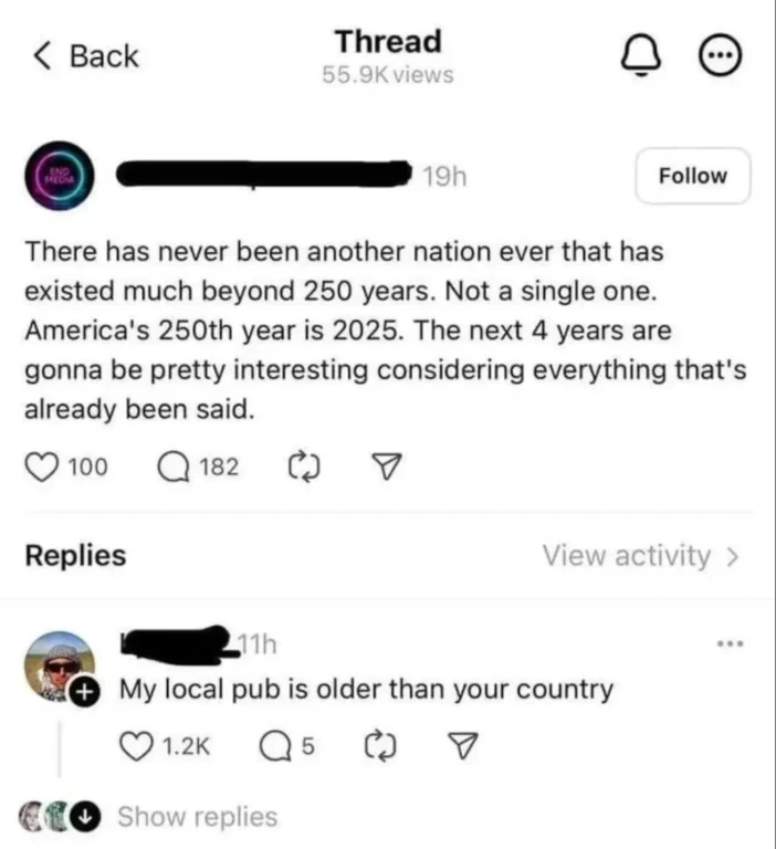 Post from a user with a censored username: "There has never been another nation ever that has existed much beyond 250 years. Not a single one. America's 250th year is 2025. The next 4 years are gonna be pretty interesting considering everything that's already been said." Someone replies: "My local pub is older than your country".