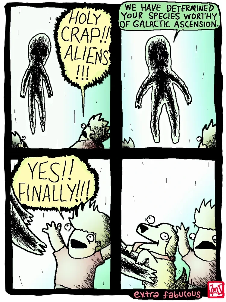 An ominous hovering alien appears before mankind. Man: Holy crap!! Aliens!!! Alien: We have determined your species worthy of galactic ascension. Man, as the alien reaches downward: Yes!! Finally!!!. The alien proceeds to pick up a dog.