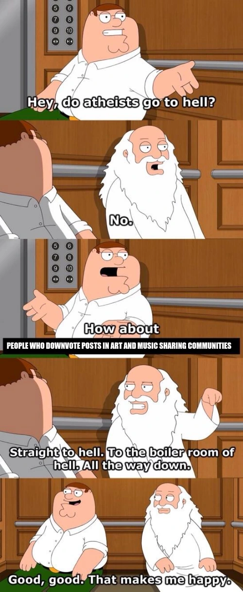 Five-panel scene from Family Guy of Peter Griffin and God sitting down stuck in an elevator. First panel shows Peter Griffin asking "Hey, do atheists go to hell?". Second panel shows God responding "No.". Third panel shows Peter Griffin asking "How about people who downvote posts in art and music sharing communities?". Fourth panel shows God facing Peter pointing downwards responding "Straight to hell. To the boiler room of hell. All the way down.". Final panel shows the both of them, with Peter responding "Good, good. That makes me happy".