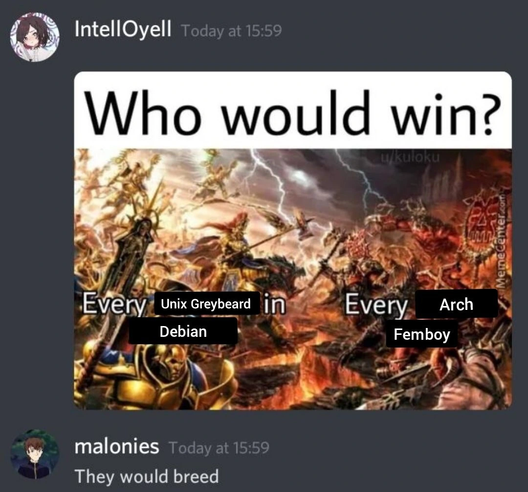 "Who would win?" Asked the user IntelOyell with curiosity in their eyes, "Every Unix Greybeard in Debian or Every Arch Femboy?
Malonies replied with that cursed voice of theirs. "They would breed."
And you could heard sigh of IntelOyell less than a minute or thinking later, muttering "I hate how this is a viable option" to themselves.
The end.