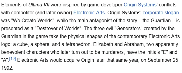 Elements of Ultima VII were inspired by game developer Origin Systems' conflicts with competitor (and later owner) Electronic Arts. Origin Systems' corporate slogan was "We Create Worlds", while the main antagonist of the story – the Guardian – is presented as a "Destroyer of Worlds". The three evil "Generators" created by the Guardian in the game take the physical shapes of the contemporary Electronic Arts logo: a cube, a sphere, and a tetrahedron. Elizabeth and Abraham, two apparently benevolent characters who later turn out to be murderers, have the initials "E" and "A".[10] Electronic Arts would acquire Origin later that same year, on September 25, 1992. 
