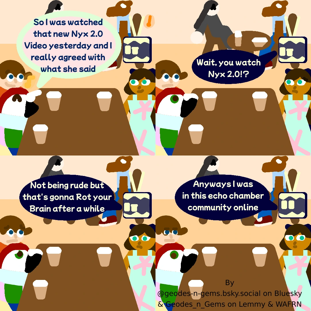 The Gang are at a Café, Spectrum Happily says "So I watched that new Nyx 2.0 Video yesterday and I really agreed with what she said"  Static replies "wait, you watch Nyx 2.0!?" Carl & Spectrum follow on with what He's saying while Meri is very aware of where this is going  Static continues "Not being rude but that's gonna Rot your Brain after a while" Carl, Spectrum & Meri are all upset  Static then changes the subject and says "Anyways I was in this Echo Chamber Community online" Spectrum & Meri have clearly  mentally drifted off and are thinking about other things but Carl is thinking a lot about what Static just said