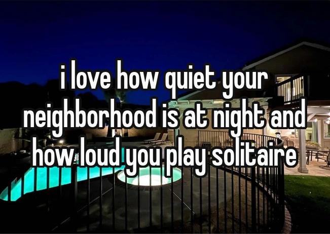i love how quiet your neighborhood is at night and how loud you play solitaire