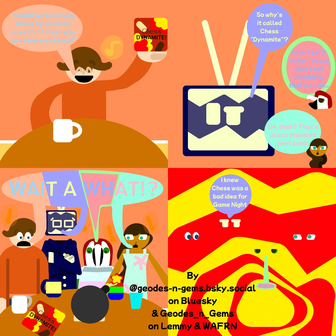 Carl holds out a box for a Board Game with the text "Chess Dynamite" and an illustration of Chess Pieces & Explosions on it, Carl says in joy "Tonight we're playing Chess Dynamite! Its says it's "A fresh spin on a timeless classic!""  Static says "So why's it called Chess "Dynamite"?" Spectrum says "I don't get it either. 'cause that's not Dynamite, that's a... uh...", Meri Answers "Oh, that? That's just a standard print bomb."  Everybody then realizes there is a lit bomb on the table and in tandom shout in shock "WAIT A WHAT!?"  As the bomb explodes Static says "I knew Chess was a bad idea for Game Night" & Spectrum Says "Darn."  Comic & Alt Text by @geodes-n-gems.bsky.social on Bluesky & Geodes_n_Gems on Lemmy & Wafrn