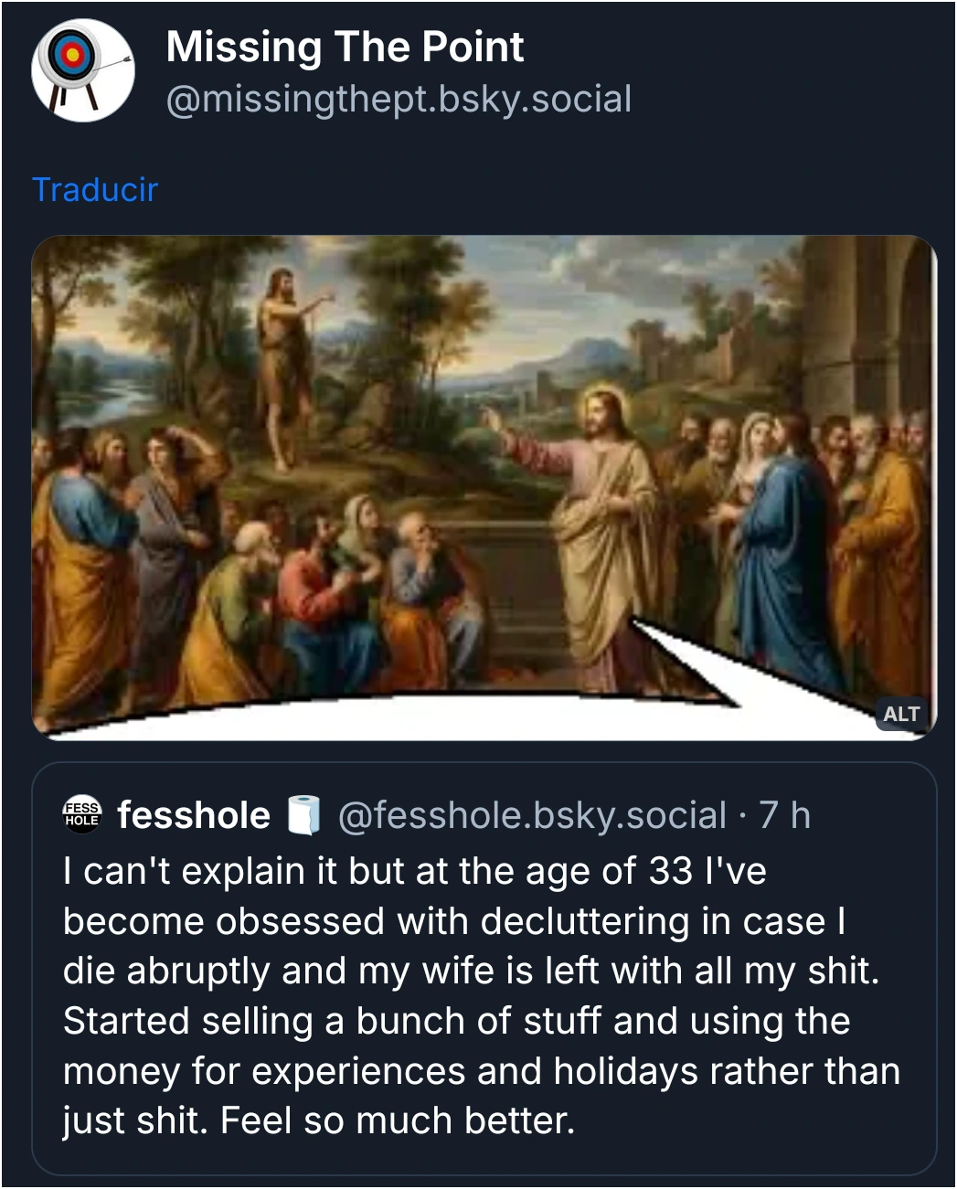 Screenshot of a quote post on Bluesky, by user Missing The Point (@missingthept.bsky.social).

The post contains an edited image of the painting titled "Jesus Speaking to the Disciples of John the Baptist", by Jean-Baptiste de Champaigne (circa 1670), edited with a partial speech bubble to make it look like Jesus is the one speaking in the quoted post.

The quoted post by user fesshole (@fesshole.bsky.social) reads:

"I can't explain it but at the age of 33 I've become obsessed with decluttering in case I die abruptly and my wife is left with all my shit. Started selling a bunch of stuff and using the money for experiences and holidays rather than just shit. Feel so much better."