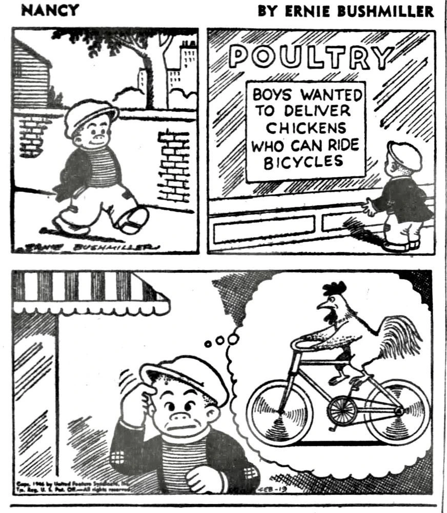 A comic strip from the comic Nancy. The strip is by Ernie Bushmiller. In the first panel, a boy is walking. In the second, he finds a building labeled "POULTRY", with a sign saying "BOYS WANTED TO DELIVER CHICKENS WHO CAN RIDE BICYCLES." The final panel has him imagining a chicken riding a bicycle, thinking the sign means that boys are wanted to deliver bicycle-riding chickens.