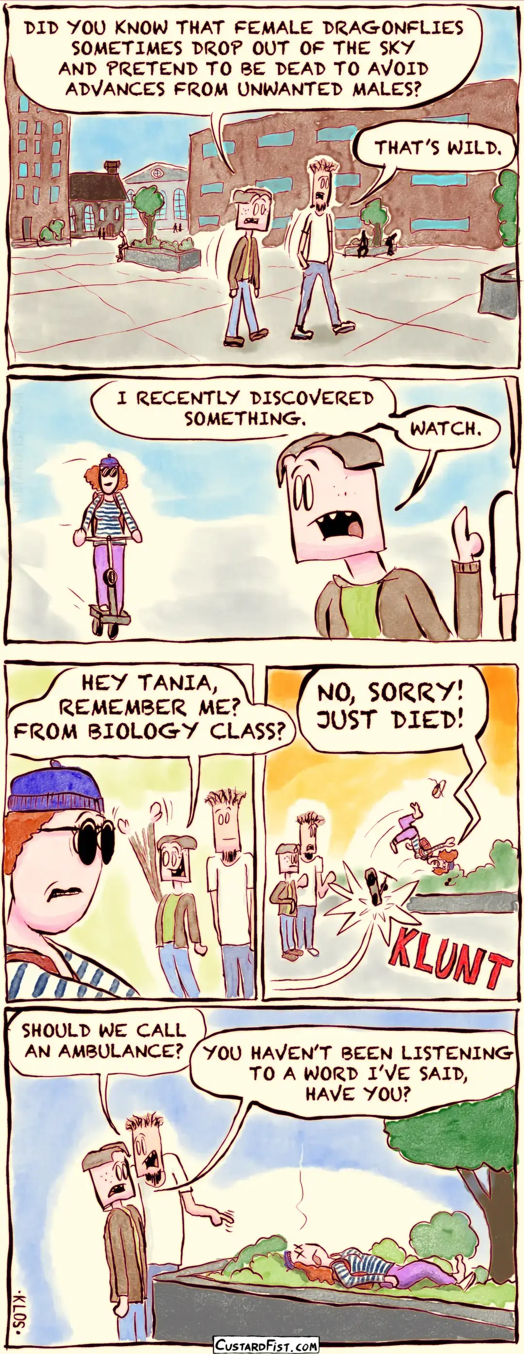 - - - This is a comic strip - - -    Joseph Erkhoff and his roommate, Rudy, are walking on campus. Joseph: DID YOU KNOW THAT FEMALE DRAGONFLIES SOMETIMES DROP OUT OF THE SKY AND PRETEND TO BE DEAD TO AVOID ADVANCES FROM UNWANTED MALES? Rudy: THAT’S WILD.  Joseph looks over his shoulder and sees Tania, about to pass by on her scooter. Joseph: I RECENTLY DISCOVERED SOMETHING. WATCH.  Joseph waves at Tania. Joseph: HEY TANIA, REMEMBER ME? FROM BIOLOGY CLASS?  Tania swerves, hits a planter with her scooter, tumbles through the air yelling “NO, SORRY! JUST DIED!” and lands in some low shrubbery.   Joseph and Rudy are standing next to Tania’s motionless body. Rudy: SHOULD WE CALL AN AMBULANCE? Joseph: YOU HAVEN’T BEEN LISTENING TO A WORD I’VE SAID, HAVE YOU?