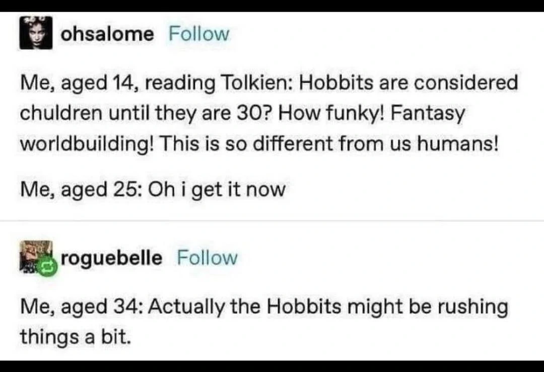 Post by ohsalome:
Me, aged 14, reading Tolkien: Hobbits are considered
chuldren until they are 30? How funky! Fantasy
worldbuilding! This is so different from us humans!
Me, aged 25: Oh i get it now
Reply by roguebelle:
Me, aged 34: Actually the Hobbits might be rushing
things a bit.
