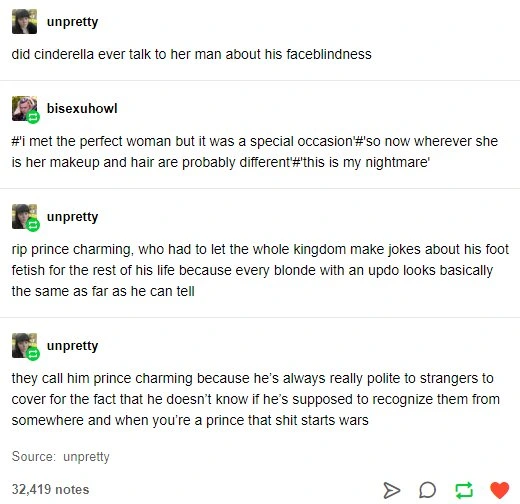 A tumblr post:  @unpretty says: did cinderella ever talk to her man about his faceblindness  @bisexuhowl reblogs with: #I met the perfect woman but it was a special occasion # so now wherever she is her makeup and hair are probably different'#this is my nightmare'  rip prince charming, who had to let the whole kingdom make jokes about his foot fetish for the rest of his life because every blonde with an updo looks basically the same as far as he can tell  they call him prince charming because he's always really polite to strangers to cover for the fact that he doesn't know if he's supposed to recognize them from somewhere and when you're a prince that shit starts wars