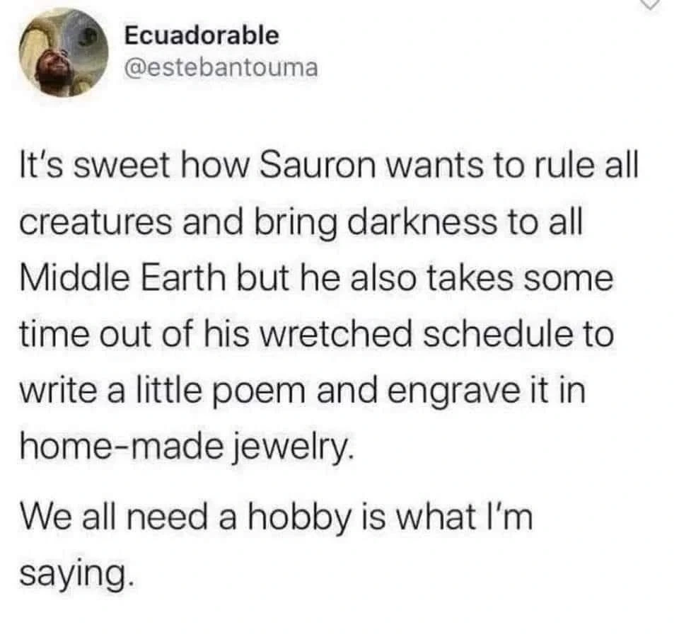 Post by Ecuadorable

It's sweet how Sauron wants to rule all creatures and bring darkness to all
Middle Earth but he also takes some time out of his wretched schedule to
write a little poem and engrave it in home-made jewelry.

We all need a hobby is what I'm saying.
