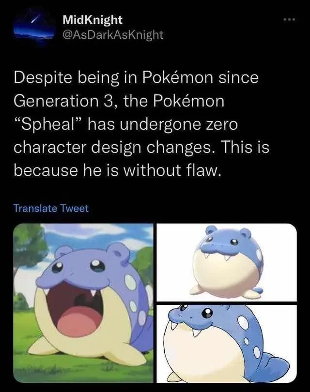 "Despite being in Pokémon since Generation 3, the Pokémon 'Spheal' has undergone zero character design changes. This is because he is without flaw.". Multiple pictures of the Pokémon Spheal from different Pokémon games/shows