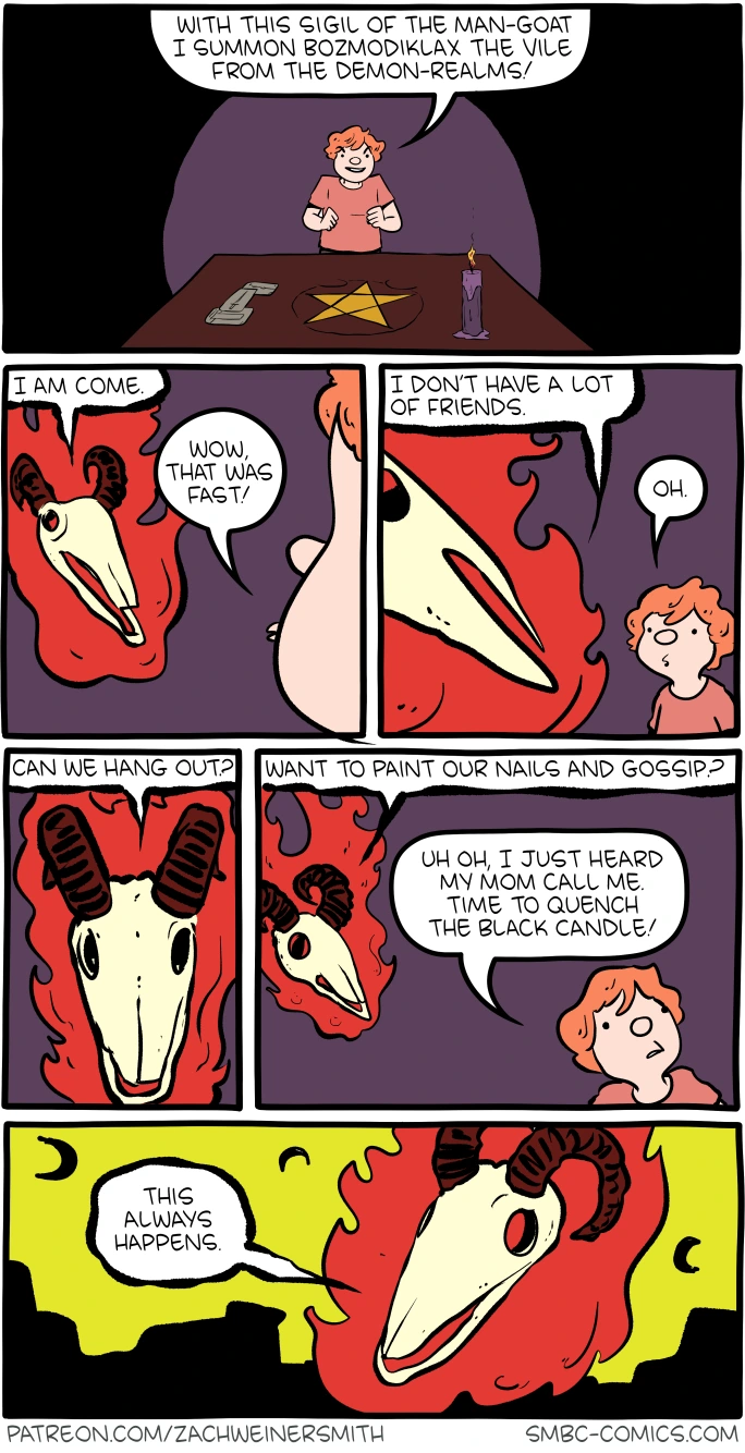 Panel 1 - (a kid is standing in front of a table with a pentagram, candle, and some papers) Kid: With this sigil of the man-goat I summon Bozmodiklax the Vile from the demon-realms! Panel 2 - (a floating goat-head skull appears in flames) Bozmodiklax: I am come. Kid: Wow, that was fast! Panel 3 - Bozmodiklax: I don't have a lot of friends. Kid: Oh. Panel 4 - Bozmodiklax: Can we hang out? Panel 5 - Bozmodiklax: Want to paint our nails and gossip? Kid: Uh oh, I just heard my mom call me. Time to quench the black candle! Panel 6 - Bozmodiklax: This always happens.