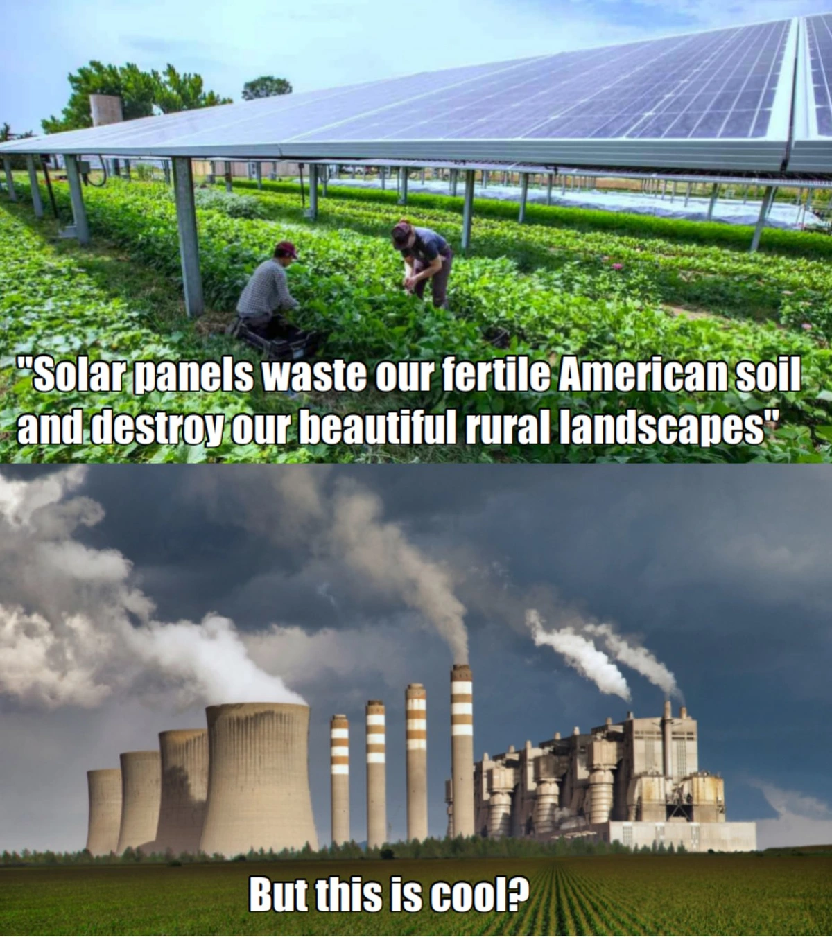 A meme with two panels. The first panel is a scene of agrovoltaics - farmers growing crops underneath solar panels in a field - with the caption "solar panels waste our fertile soil and destroy our beautiful rural landscapes".  In quotes to imply the meme is quoting someone else's objections to solar power.

The second panel is an image of a coal power plant with smoke billowing from its smokestacks looming behind a field of crops. The caption reads "but this is cool?'
