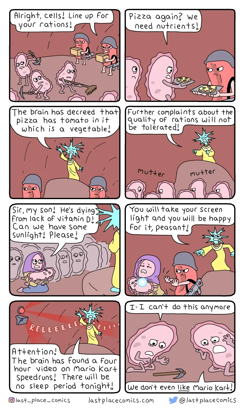 N1🩸: “Alright, cells! Line up for your rations!” N2:“Pizza again? We need nutrients!” N3:“The🧠has declared that 🍕has🍅 in it which is a vegetable!” N4:“Futher complaints about the quality of rations will not be tolerated!” *mutter mutter* N5:“Sir, my son! He’s dying from lack of Vitamin D! Can we have some sunlight! Pls!” N6:“You’ll take your screen light and you’ll be happy for it, peasant!” N7:“Attention! The🧠 has found a 4hr video on Mario Kart speedruns! There will be no sleep tonight!” N8:“I - I can't do this anymore!”“We don't even like Mario Kart!”