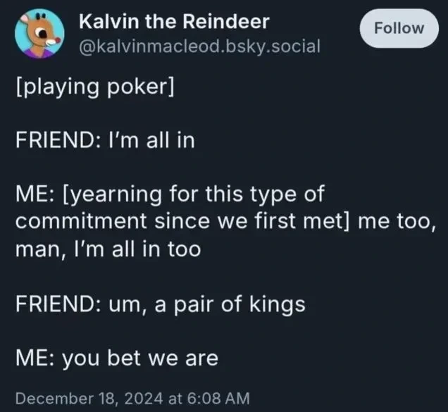 [playing poker]. FRIEND: I'm all in. ME: [yearning for this type of commitment since we first met] me too, man, I'm all in too. FRIEND: um, a pair of kings. ME: you bet we are