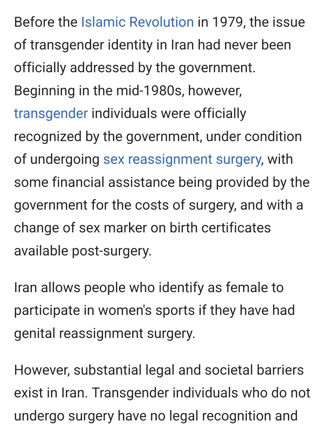 Before the Islamic Revolution in 1979, the issue of transgender identity in Iran had never been officially addressed by the government.
Beginning in the mid-1980s, however, transgender individuals were officially recognized by the government, under condition of undergoing sex reassignment surgery, with some financial assistance being provided by the government for the costs of surgery, and with a change of sex marker on birth certificates available post-surgery.
Iran allows people who identify as female to participate in women's sports if they have had genital reassignment surgery.
However, substantial legal and societal barriers exist in Iran. Transgender individuals who do not undergo surgery have no legal recognition and