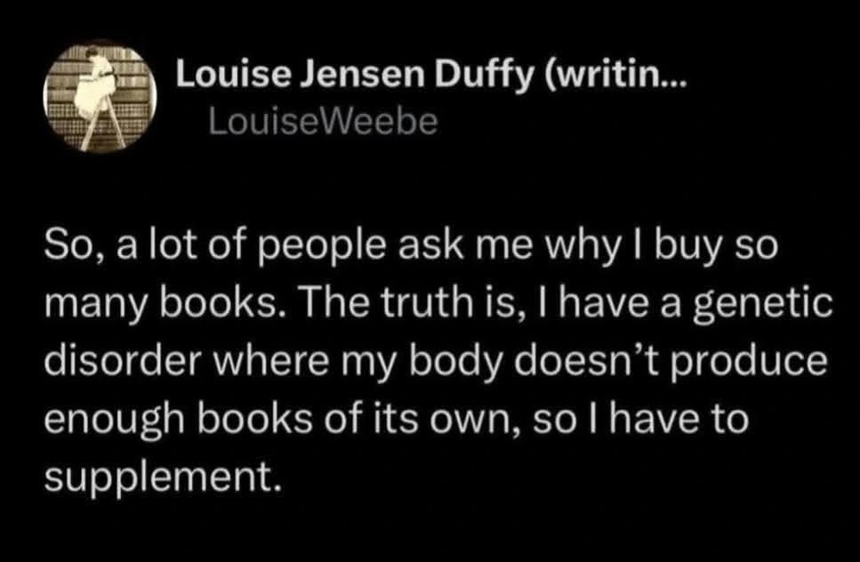 Post by Louise Jensen Duffy

So, a lot of people ask me why I buy so many books. The truth is, I have a genetic disorder where my body doesn’t produce enough books of its own, so I have to supplement.
