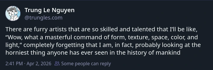 There are furry artists that are so skilled and talented that I’ll be like, “Wow, what a masterful command of form, texture, space, color, and light,” completely forgetting that I am, in fact, probably looking at the horniest thing anyone has ever seen in the history of mankind