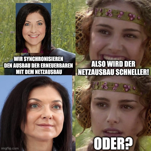 Meme aus einem Star-Wars-Film. Der junge Anakin Skywalker wurde ersetzt durch ein Bild von Katherina Reiche. Sie sagt: "Wir synchronisieren den Ausbau der Erneuerbaren mit dem Netzausbau"
Padme fragt mit einem glücklichen Lächeln: "Das heißt der Netzausbau wird schneller?"
Dann ein Bild von Reiche, die lächelt. 
Darauf ein Bild von Padme, nun mit unsicherem Gesichtsausdruck, die "Oder?" fragt.