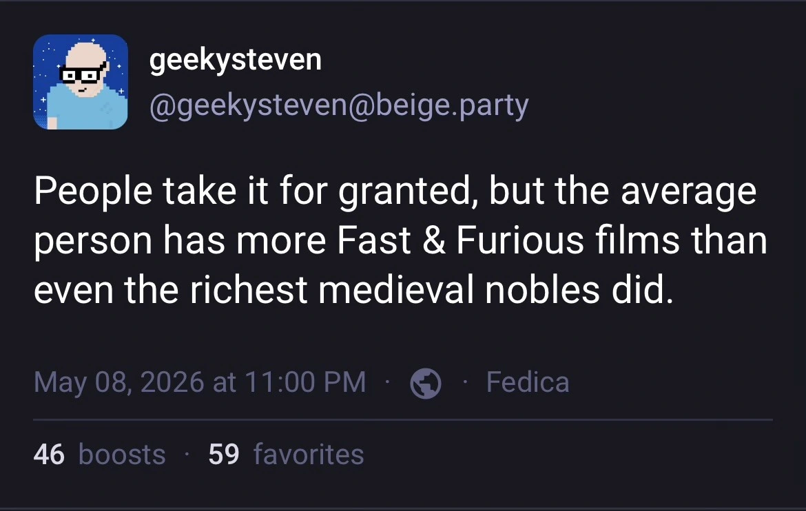 Post by geekysteven on the beige.party Mastodon instance, which reads, “People take it for granted, but the average person has more Fast & Furious films than even the richest medieval nobles did.”