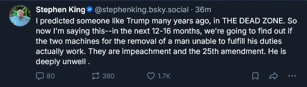 Message by writer Stephen King; I predicted someone like Trump many years ago, in THE DEAD ZONE. So now I'm saying this--in the next 12-16 months, we're going to find out if the two machines for the removal of a man unable to fulfill his duties actually work. They are impeachment and the 25th amendment. He is deeply unwell.