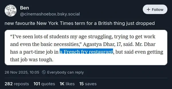 @cinemashoebox.bsky.social‬ on Bluesky: "new favourite New York Times term for a British thing just dropped". Attached is a screenshot of some text saying: '"I've seen lots of students my age struggling, trying to get work and even the basic necessities," Agastya Dhar, 17, said. Mr. Dhar has a part-time job in a French fry restaurant, but said even getting that job was tough.' 'A French fry restaurant' is highlighted.