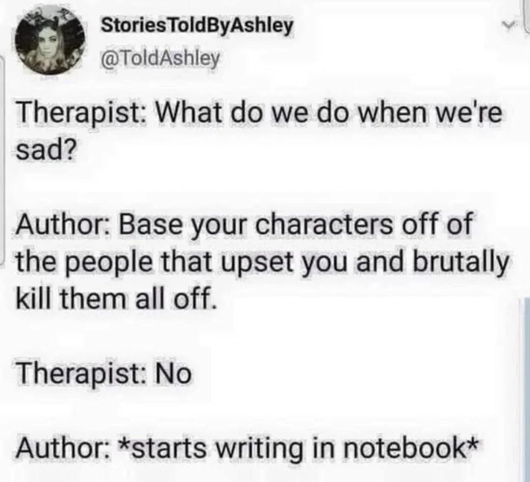 Post by StoriesToldByAshley

Therapist: What do we do when we're sad?
Author: Base your characters off of the people that upset you and brutally kill them all off.
Therapist: No
Author: *starts writing in notebook*
