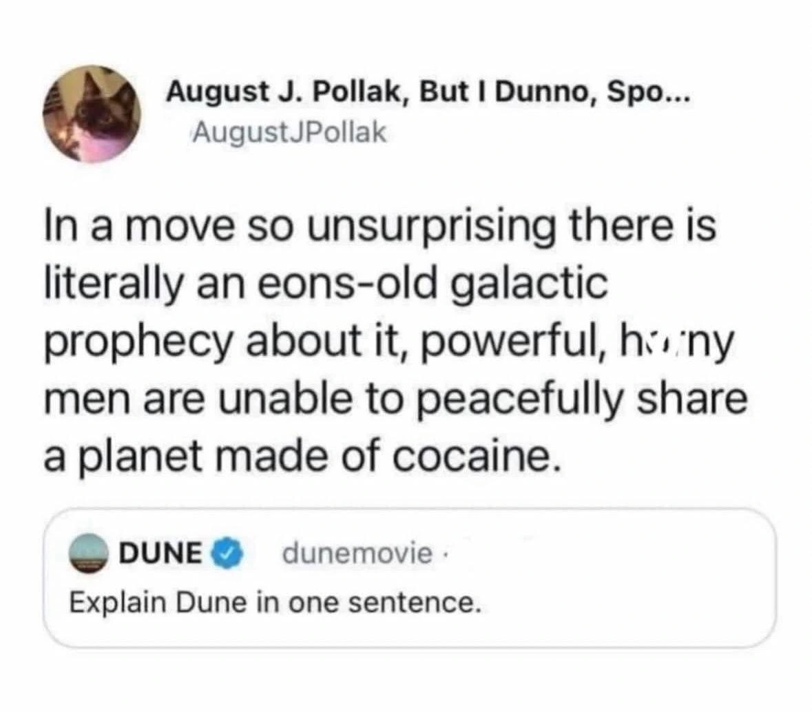 Post by dunemovie
Explain Dune in one sentence.

Reply by August J. Pollak
In a move so unsurprising there is literally an eons-old galactic prophecy about it, powerful, horny men are unable to peacefully share a planet made of cocaine.


