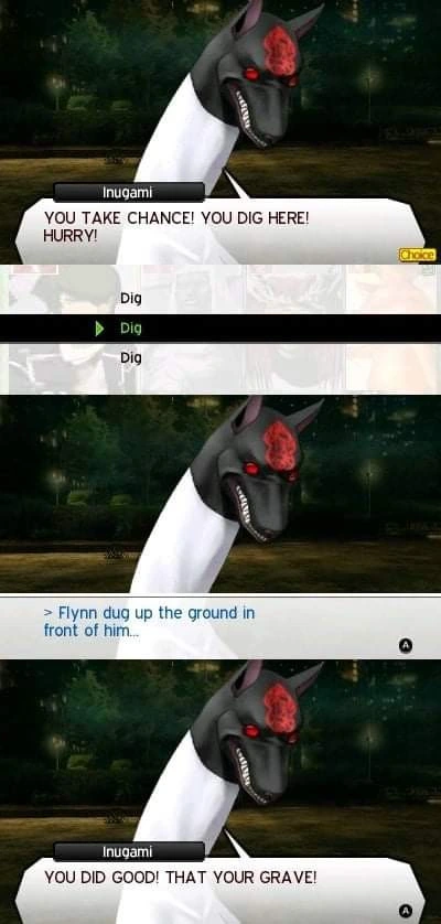 Image from Shin Megami Tensei (I think). 3 Panels. Panel 1: Inugami says "YOU TAKE CHANCE! YOU DIG HERE! HURRY!" With the player selecting 'Dig.' Panel 2: ">Flynn dug up the ground in front of him..." Panel 3: Inugami says "YOU DID GOOD! THAT YOUR GRAVE!"