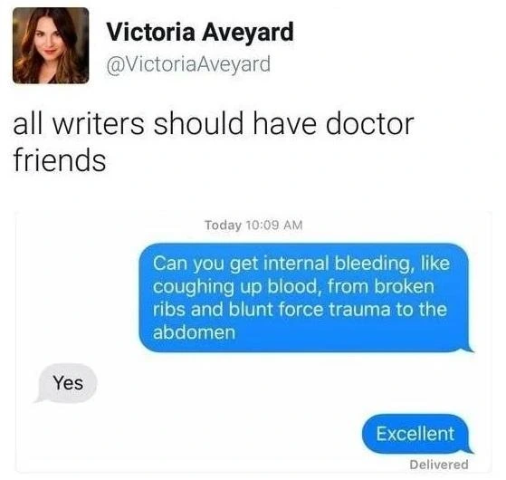 Post by Victoria Aveyard
all writers should have doctor friends

Writer: Can you get internal bleeding, like coughing up blood, from broken ribs and blunt force trauma to the abdomem
Doctor: Yes
Writer: Excellent