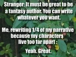 Stranger: It must be great to be a fantasy author. You can write whatever you want.
Me, rewriting 1/4 of my narrative because my characters live too far apart: Yeah, Great.
