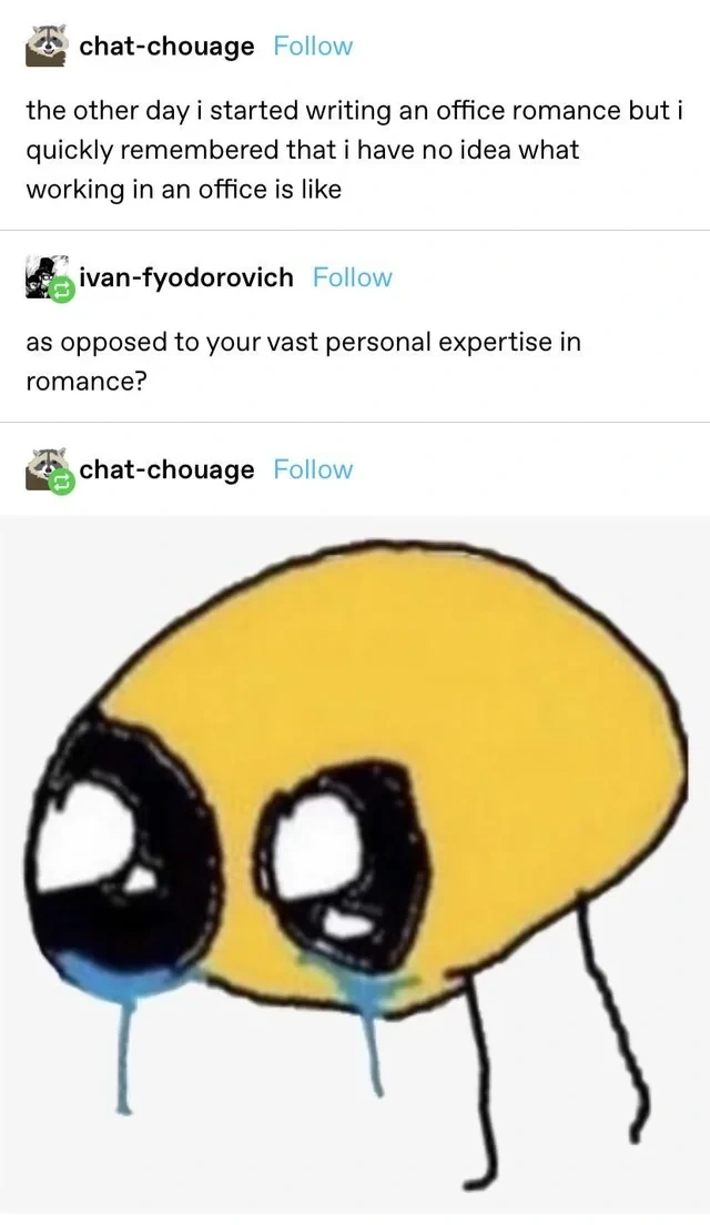 Tumble post: "the other day i started writing an office romance but i quickly remembered that ihave no idea what working in an office is like". Reply: "as opposed to your vast personal expertise in romance?". Reply: Huge drawn crying emoji