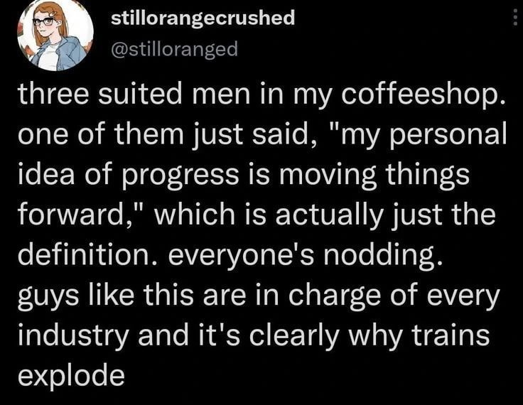 three suited men in my coffeeshop. one of them just said, "my personal idea of progress is moving things forward," which is actually just the definition. everyone's nodding. guys like this are in charge of every industry and it's clearly why trains explode