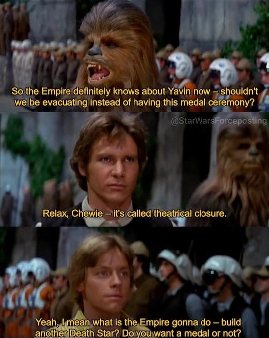 Chewbacca: "So the Empire definetely knows about Yavin now, shouldnt webe evacuating instead of having this medal ceremony?" Han Solo: "Relax, Chewie, its called theatrical closure." Luke Skywalker: "Yeah, I mean what is the empire gonna do? built another Death Star? Do you want a meda or not?