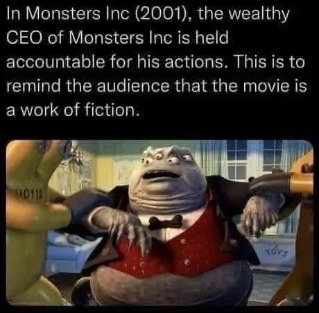 Screenshot of the CEO of Monsters Inc being arrested.

Caption: In Monsters Inc (2001), the wealthy CEO of Monsters Inc is held accountable for his actions. This is to remind the audience that the movie is a work of fiction.