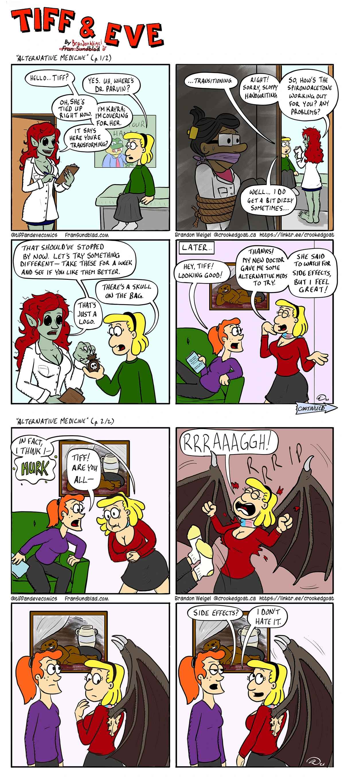 Tiff sitting in doctor’s office. Green skinned, red haired, void-eyed, sharptoothed woman in Doctor’s clothes holds a clipboard) Dr. Kayra: “Hello… Tiff?” Tiff: “Yes. Uh, where’s Dr. Parvin?” Kayra: “Oh she’s tied up right now. I’m Kayra; I’m covering for her. It says here you’re transforming?” ~ (Shot shifts to interior of closet looking outwards. Tiff and Kayra are visible. Dr. Parvin is in the closet, bound and gagged.) Tiff: “…transitioning.” Kayra: Right! Sorry, sloppy handwriting. So, how’s the sprionoaletone working out for you? Any problems?” Tiff: “Well… I do get a bit dizzy sometimes…” ~ Kayra: “That should’ve stopped by now. Let’s try something different – Take these for a week and see if you like them better.” Tiff: “There’s a skull on the bag.” Kayra: “That’s just a logo.” ~ [LATER] (At Tiff & Eve’s apartment. Tiff looks extraoridnarily glamourous. Wearing makeup, wide hips, lots of cleavage on display) Eve: “Hey Tiff! Looking good!” Tiff: “Thanks! My new doctor gave me some alternative meds to try. She said to watch out for side effects, but I feel great!”  Tiff: “In fact I think-  HURK!” (Tiff doubles over) Eve: “Tiff! Are you all-“ ~ Tiff: “RRRAAAGGH!” (massive bat-like wings tear through her back and clothing) ~ Eve and Tiff both stare at the enormous Wings sticking out of Tiff’s back. ~ Eve: “Side effects?” Tiff: (gently flapping wings) “I don’t hate it.”