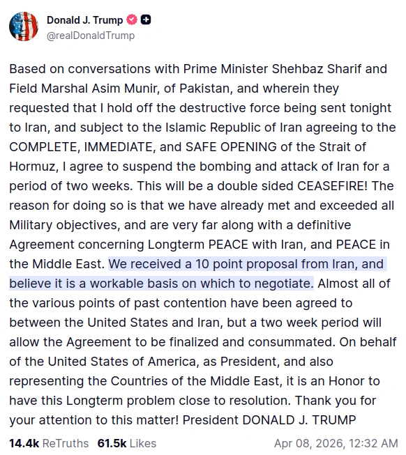 screenshot of Truth Social post by @realDonaldTrump: Based on conversations with Prime Minister Shehbaz Sharif and Field Marshal Asim Munir, of Pakistan, and wherein they requested that I hold off the destructive force being sent tonight to Iran, and subject to the Islamic Republic of Iran agreeing to the COMPLETE, IMMEDIATE, and SAFE OPENING of the Strait of Hormuz, I agree to suspend the bombing and attack of Iran for a period of two weeks. This will be a double sided CEASEFIRE! The reason for doing so is that we have already met and exceeded all Military objectives, and are very far along with a definitive Agreement concerning Longterm PEACE with Iran, and PEACE in the Middle East. We received a 10 point proposal from Iran, and believe it is a workable basis on which to negotiate. Almost all of the various points of past contention have been agreed to between the United States and Iran, but a two week period will allow the Agreement to be finalized and consummated. On behalf of the United States of America, as President, and also representing the Countries of the Middle East, it is an Honor to have this Longterm problem close to resolution. Thank you for your attention to this matter! President DONALD J. TRUMP Apr 08, 2026, 12:32 AM
