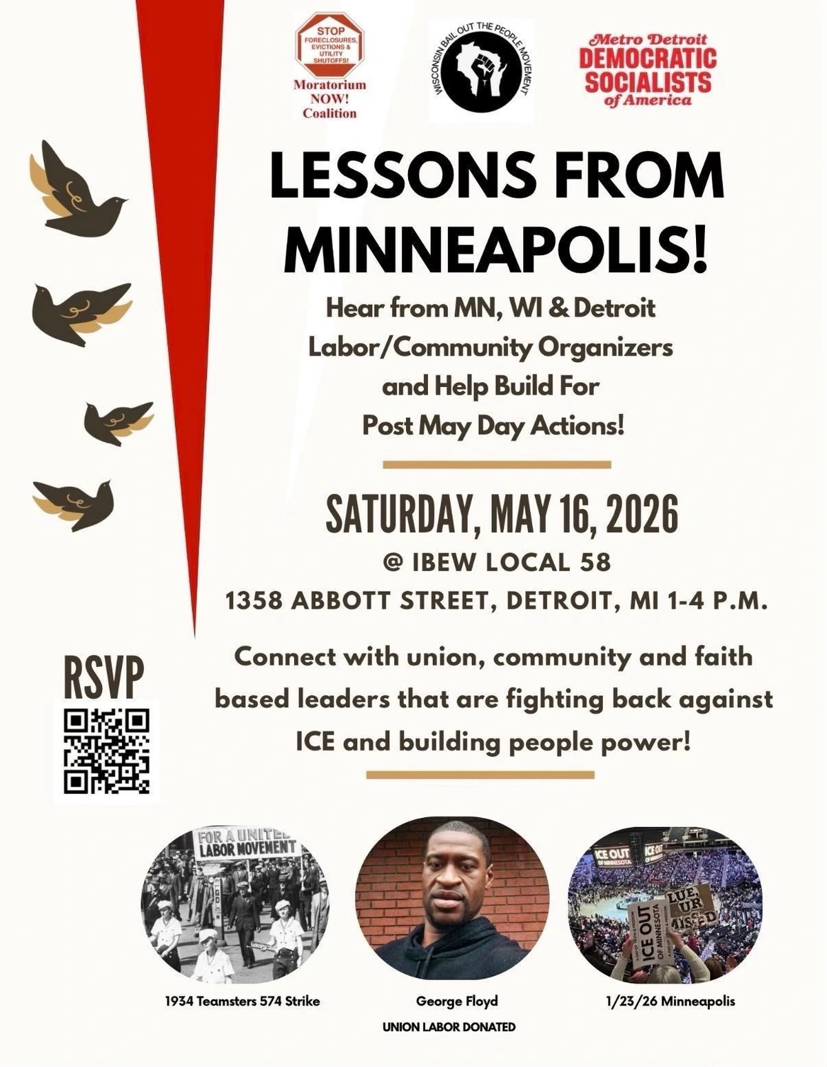 Publicity flyer for event 
At top, logos for 3 organizations:
1. Moratorium Now! Coalition
2. Wisconsin Bail Out the People Movement
3. Metro Detroit Democratic Socialists of America

LESSONS FROM MINNEAPOLIS!
Hear from MN, WI & Detroit
Labor/Community Organizers
and Help Build For
Post May Day Actions!

SATURDAY, MAY 16, 2026
@ IBEW LOCAL 58
1358 ABBOTT STREET, DETROIT, MI 1-4 P.M.
Connect with union, community and faith-based 
leaders that are fighting back against
ICE and building people power!

Lower left - an RSVP QR code

At bottom, 3 photos with captions
1. 1934 Teamsters 574 Strike in Minneapolis
2. George Floyd 
3. 1/23/26 demonstration in Minneapolis 

Text reading: UNION LABOR DONATED
