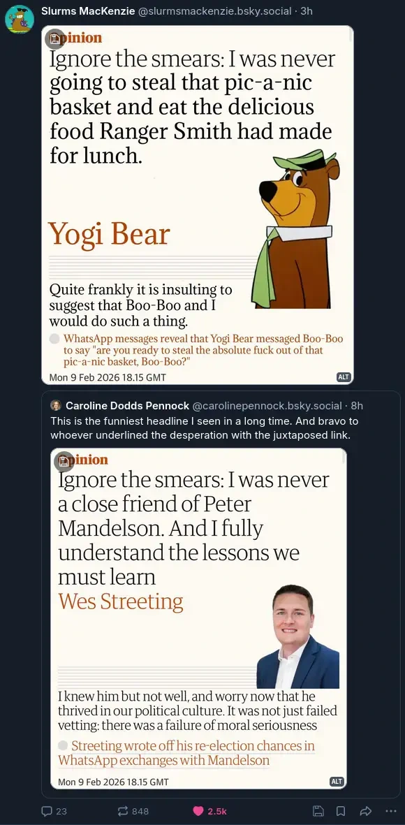 Screenshot of an opinion article by Wes Streeting titled "Ignore the smears: I was never a close friend of Peter Mandelson. And I fully understand the lessons we must learn" with the subheading "I knew him but not well, and worry now that he thrived in our political culture. It was not just failed vetting: there was a failure of moral seriousness". Below that is a link saying "Streeting wrote off his re-election chances in WhatsApp exchanges with Mandelson". This is posted to Bluesky by @carolinepennock.bsky.social‬, adding "This is the funniest headline I seen in a long time. And bravo to whoever underlined the desperation with the juxtaposed link." @slurmsmackenzie.bsky.social then quote posts this, adding an edited version of the article with Yogi Bear with heading Ignore the smears: I was never going to steal that pic-a-nic basket and eat the delicious food Ranger Smith had made for lunch" and the subheading "Quite frankly it is insulting to suggest that Boo-Boo and I would do such a thing." The follow up link was also changed to "WhatsApp messages reveal that Yogi Bear messaged Boo-Boo to say "are you ready to steal the absolute fuck out of that pic-a-nic basket, Boo-Boo?"