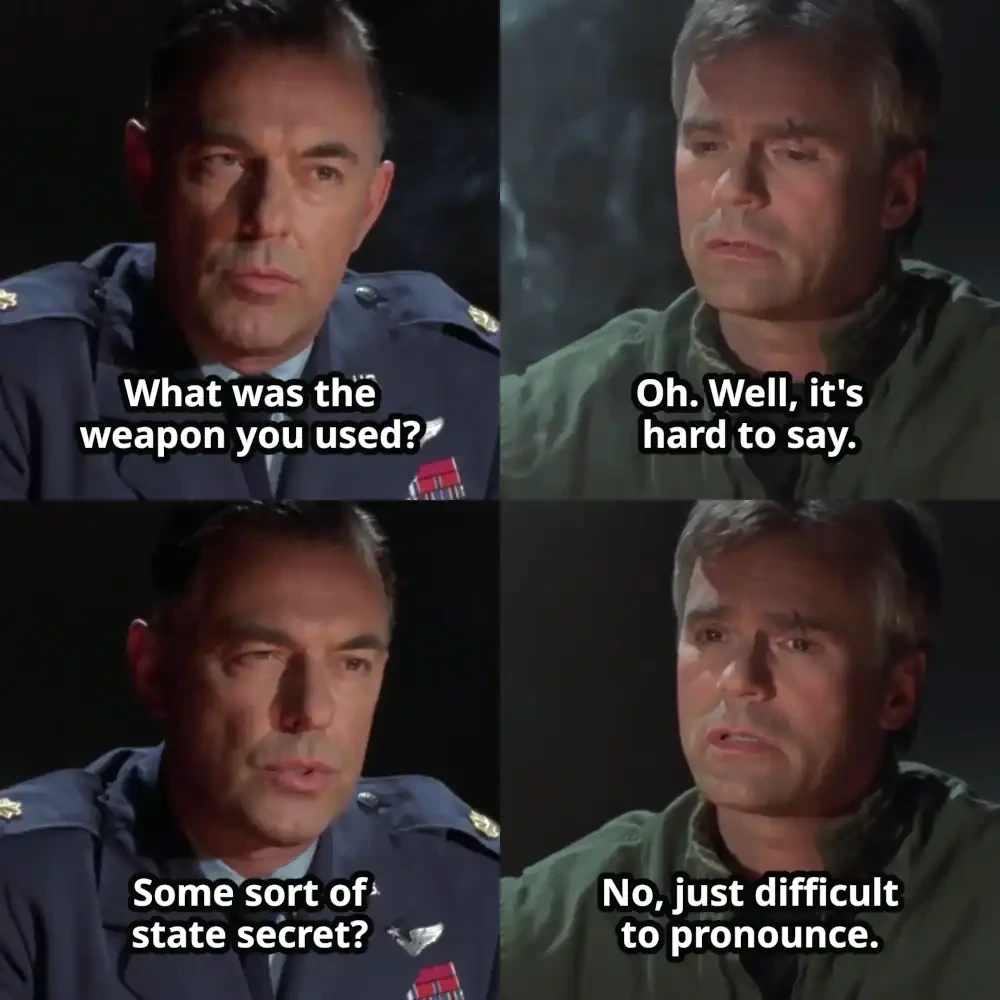 Interrogator: What was the weapon you used? O'Neill: Oh. Well, it's hard to say. Interrogator: Some sort of state secret? O'Neill: No, just difficult to pronounce.